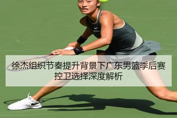 徐杰组织节奏提升背景下广东男篮季后赛控卫选择深度解析