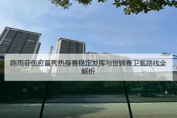 陈雨菲伤愈首秀热身赛稳定发挥与世锦赛卫冕路线全解析